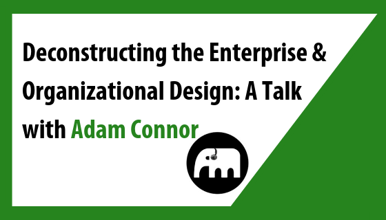 Deconstructing the Enterprise & Organizational Design: A Talk with Adam Connor