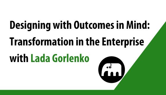 Designing with Outcomes in Mind: Transformation in the Enterprise with Lada Gorlenko